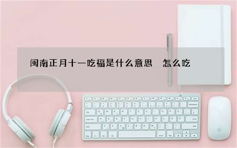 闽南正月十一吃福是什么意思 怎么吃